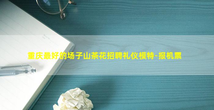 重庆最好的场子山茶花招聘礼仪模特-报机票